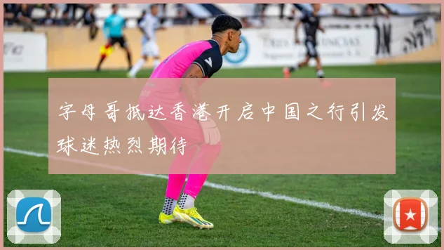 字母哥抵达香港开启中国之行引发球迷热烈期待