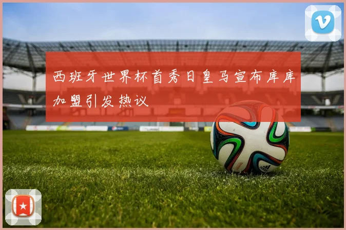 西班牙世界杯首秀日皇马宣布库库加盟引发热议