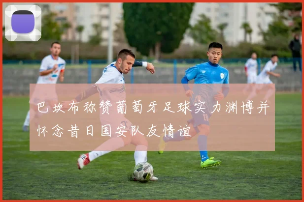 巴坎布称赞葡萄牙足球实力渊博并怀念昔日国安队友情谊