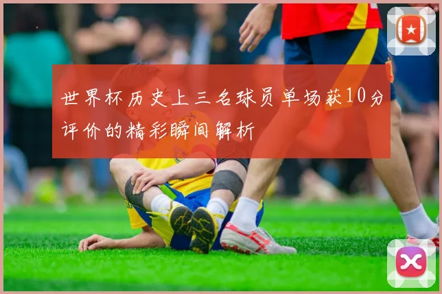 世界杯历史上三名球员单场获10分评价的精彩瞬间解析
