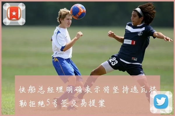 快船总经理明确表示将坚持选瓦格勒拒绝5号签交易提案