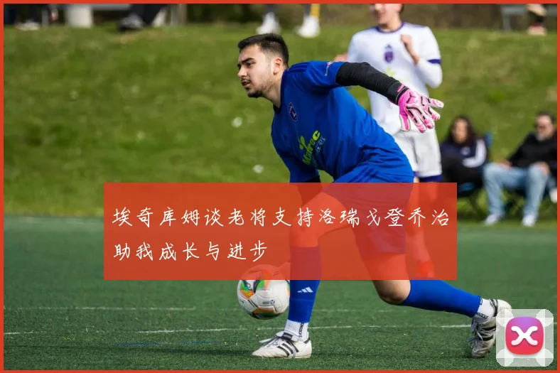 埃奇库姆谈老将支持洛瑞戈登乔治助我成长与进步