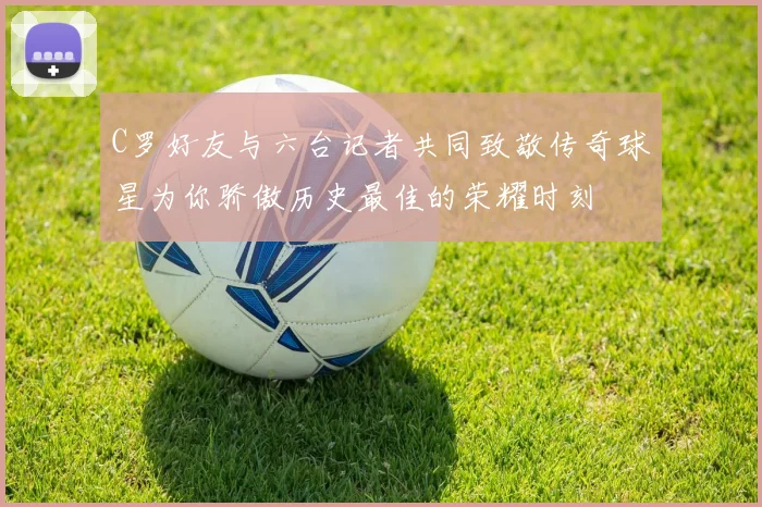 C罗好友与六台记者共同致敬传奇球星为你骄傲历史最佳的荣耀时刻
