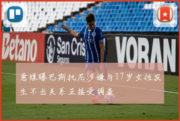 意媒曝巴斯托尼涉嫌与17岁女性发生不当关系正接受调查