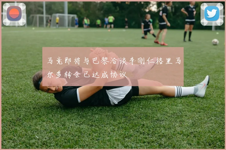马竞即将与巴黎洽谈李刚仁格里马尔多转会已达成协议