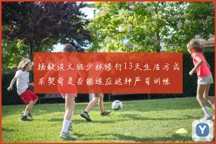 杨毅谈文班少林修行13天生活方式东契奇是否能适应这种严苛训练