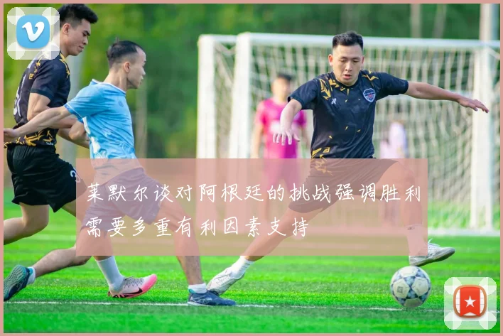 莱默尔谈对阿根廷的挑战强调胜利需要多重有利因素支持
