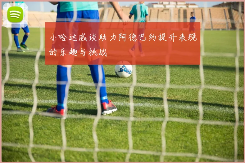 小哈达威谈助力阿德巴约提升表现的乐趣与挑战