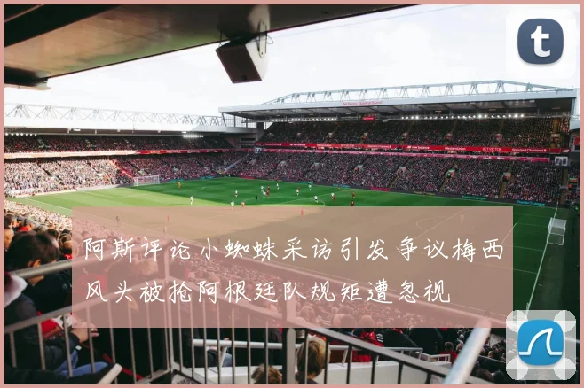 阿斯评论小蜘蛛采访引发争议梅西风头被抢阿根廷队规矩遭忽视