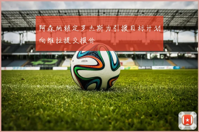阿森纳锁定罗杰斯为引援目标计划向维拉提交报价